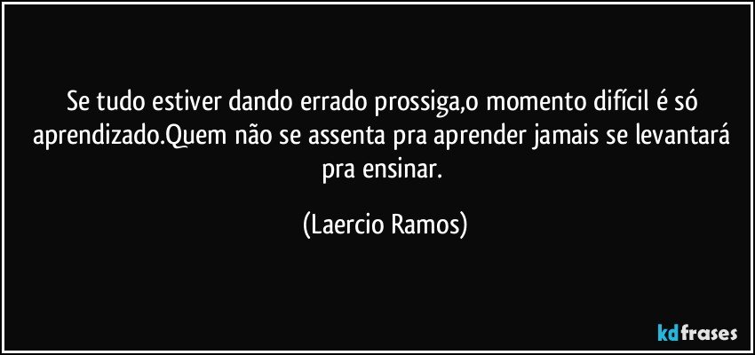 Se tudo estiver dando errado prossiga,o momento difícil é só aprendizado.Quem não se assenta pra aprender jamais se levantará pra ensinar. (Laercio Ramos)