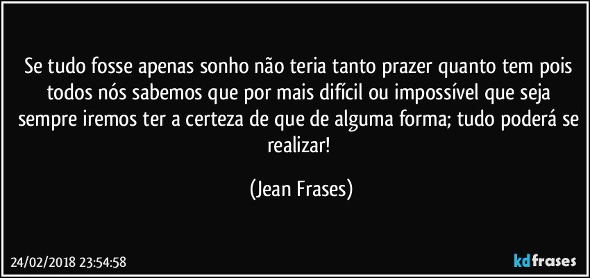 Se tudo fosse apenas sonho não teria tanto prazer quanto tem pois todos nós sabemos que por mais difícil ou impossível que seja sempre iremos ter a certeza de que de alguma forma; tudo poderá se realizar! (Jean Frases)