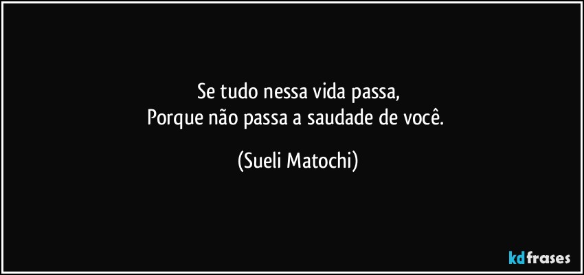 Se tudo nessa vida passa,
Porque não passa a saudade de você. (Sueli Matochi)