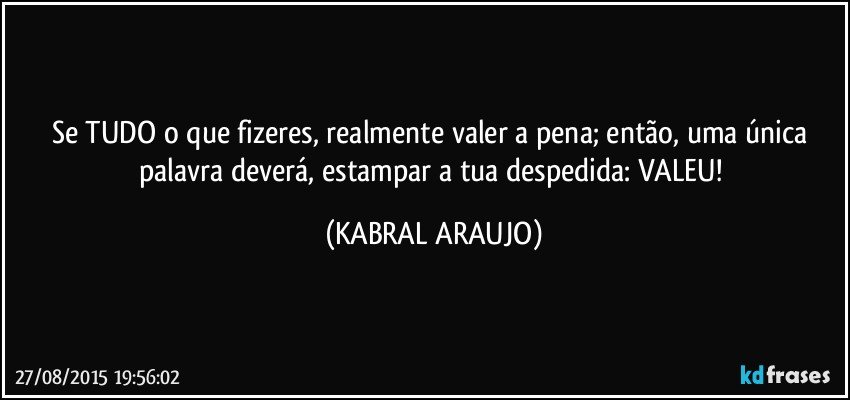 Se TUDO o que fizeres, realmente valer a pena; então, uma única palavra deverá, estampar a tua despedida: VALEU! (KABRAL ARAUJO)