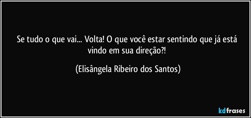 Se tudo o que vai... Volta! O que você estar sentindo que já está vindo em sua direção?! (Elisângela Ribeiro dos Santos)