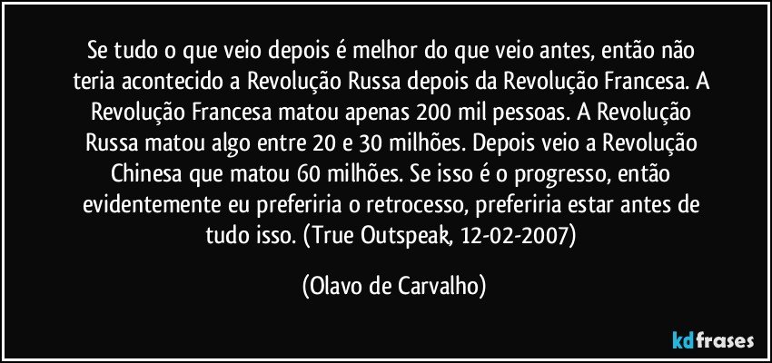 Se tudo o que veio depois é melhor do que veio antes, então não teria acontecido a Revolução Russa depois da Revolução Francesa. A Revolução Francesa matou apenas 200 mil pessoas. A Revolução Russa matou algo entre 20 e 30 milhões. Depois veio a Revolução Chinesa que matou 60 milhões. Se isso é o progresso, então evidentemente eu preferiria o retrocesso, preferiria estar antes de tudo isso. (True Outspeak, 12-02-2007) (Olavo de Carvalho)