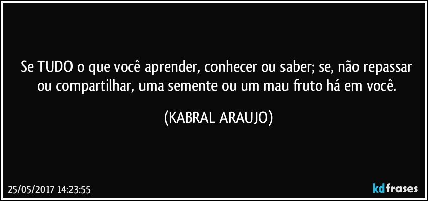 Se TUDO o que você aprender, conhecer ou saber; se, não repassar ou compartilhar, uma semente ou um mau fruto há em você. (KABRAL ARAUJO)