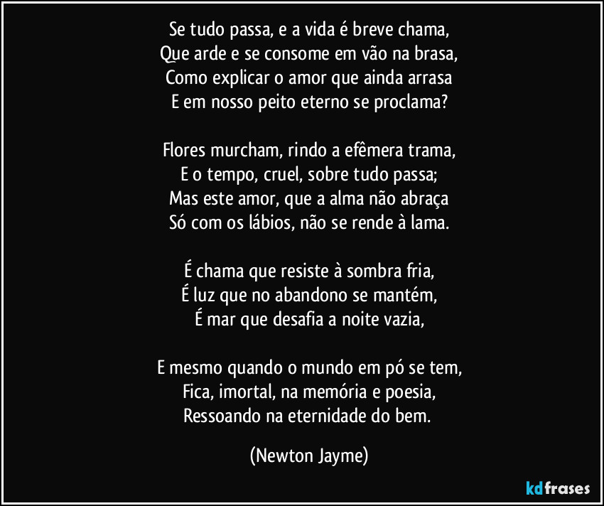 Se tudo passa, e a vida é breve chama,
Que arde e se consome em vão na brasa,
Como explicar o amor que ainda arrasa
E em nosso peito eterno se proclama?

Flores murcham, rindo a efêmera trama,
E o tempo, cruel, sobre tudo passa;
Mas este amor, que a alma não abraça
Só com os lábios, não se rende à lama.

É chama que resiste à sombra fria,
É luz que no abandono se mantém,
É mar que desafia a noite vazia,

E mesmo quando o mundo em pó se tem,
Fica, imortal, na memória e poesia,
Ressoando na eternidade do bem. (Newton Jayme)