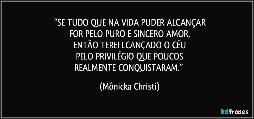 “SE TUDO QUE NA VIDA PUDER ALCANÇAR
FOR PELO PURO E SINCERO AMOR,
ENTÃO TEREI LCANÇADO O CÉU
PELO PRIVILÉGIO QUE POUCOS
REALMENTE CONQUISTARAM.” (Mônicka Christi)