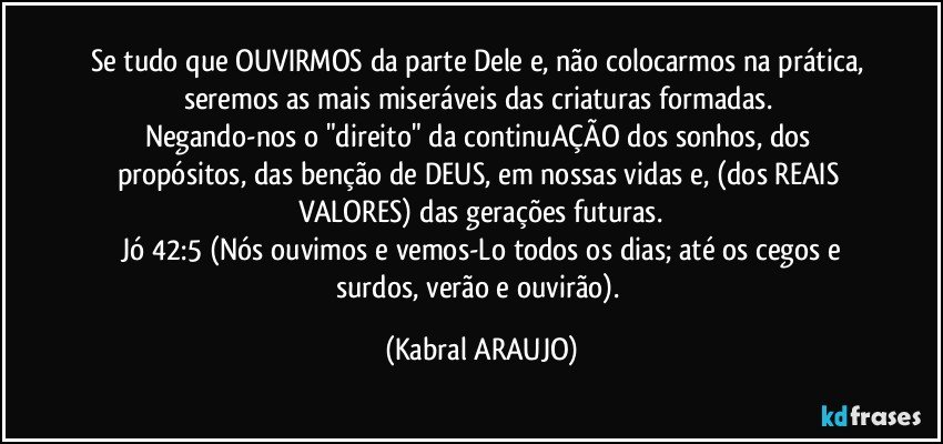 Se tudo que OUVIRMOS da parte Dele e, não colocarmos na prática, seremos as mais miseráveis das criaturas formadas. 
Negando-nos o "direito" da continuAÇÃO dos sonhos, dos propósitos, das benção de DEUS, em nossas vidas e, (dos REAIS VALORES) das gerações futuras.
 Jó 42:5 (Nós ouvimos e vemos-Lo todos os dias; até os cegos e surdos, verão e ouvirão). (KABRAL ARAUJO)