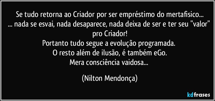 Se tudo retorna ao Criador por ser empréstimo do mertafisico...
... nada se esvai, nada desaparece, nada deixa de ser e ter seu "valor" pro Criador!
Portanto tudo segue a evolução programada. 
O resto além de ilusão, é também eGo.
Mera consciência vaidosa... (Nilton Mendonça)