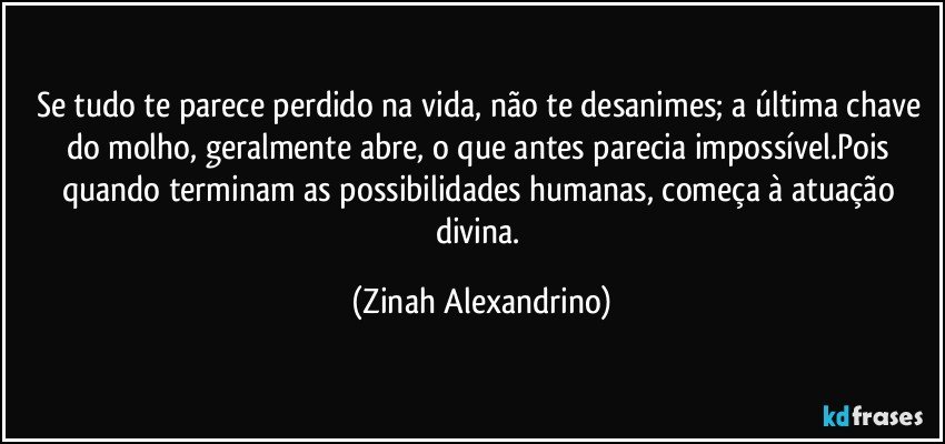 Se tudo te parece perdido na vida, não te desanimes; a última chave do molho, geralmente abre,  o que antes parecia impossível.Pois quando terminam  as possibilidades humanas, começa à atuação divina. (Zinah Alexandrino)