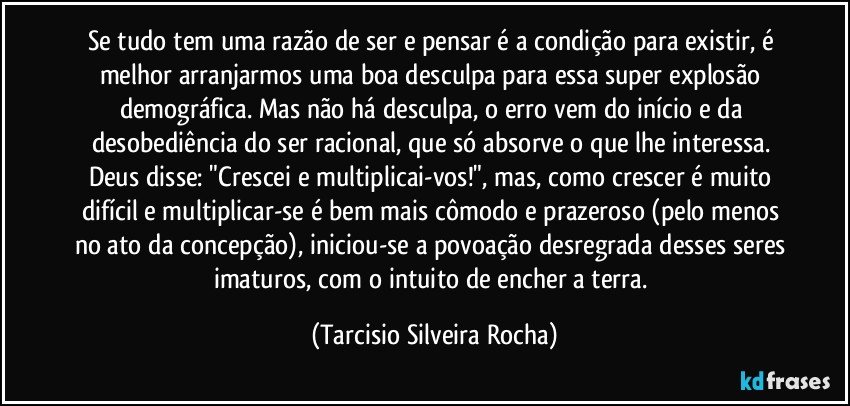 Se tudo tem uma razão de ser e pensar é a condição para existir, é melhor arranjarmos uma boa desculpa para essa super explosão demográfica. Mas não há desculpa, o erro vem do início e da desobediência do ser racional, que só absorve o que lhe interessa. Deus disse: "Crescei e multiplicai-vos!", mas, como crescer é muito difícil e multiplicar-se é bem mais cômodo e prazeroso (pelo menos no ato da concepção), iniciou-se a povoação desregrada desses seres imaturos, com o intuito de encher a terra. (Tarcisio Silveira Rocha)