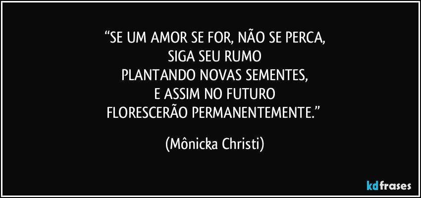 “SE UM AMOR SE FOR, NÃO SE PERCA,
SIGA SEU RUMO
PLANTANDO NOVAS SEMENTES,
E ASSIM NO FUTURO
FLORESCERÃO PERMANENTEMENTE.” (Mônicka Christi)