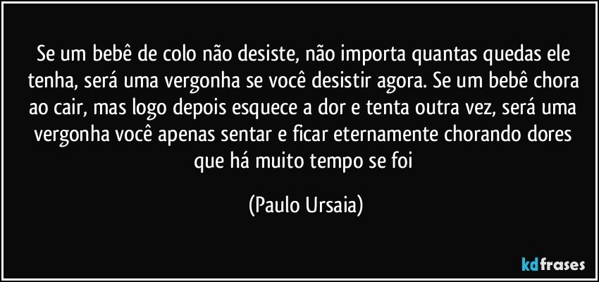 Se um bebê de colo não desiste, não importa quantas quedas ele tenha, será uma vergonha se você desistir agora. Se um bebê chora ao cair, mas logo depois esquece a dor e tenta outra vez, será uma vergonha você apenas sentar e ficar eternamente chorando dores que há muito tempo se foi (Paulo Ursaia)