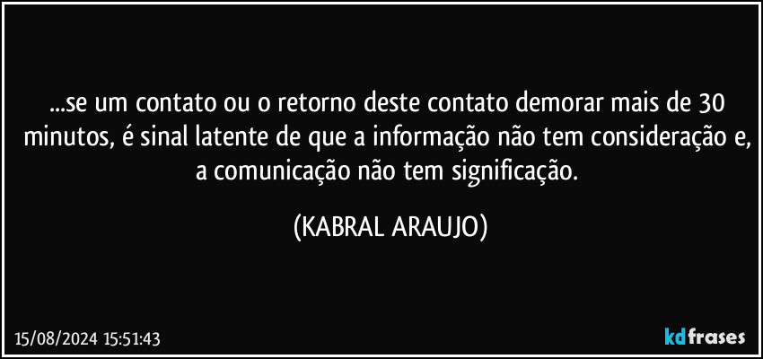 ...se um contato ou o retorno deste contato demorar mais de 30 minutos, é sinal latente de que a informação não tem consideração e, a comunicação não tem significação. (KABRAL ARAUJO)