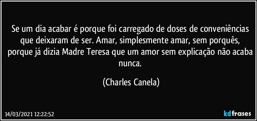 Se um dia acabar é porque foi carregado de doses de conveniências que deixaram de ser. Amar, simplesmente amar, sem porquês, porque já dizia Madre Teresa que um amor sem explicação não acaba nunca. (Charles Canela)