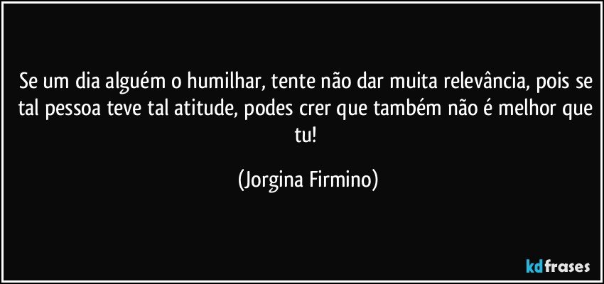 Se um dia alguém o humilhar, tente não dar muita relevância, pois se tal pessoa teve tal atitude, podes crer que também não é melhor que tu! (Jorgina Firmino)