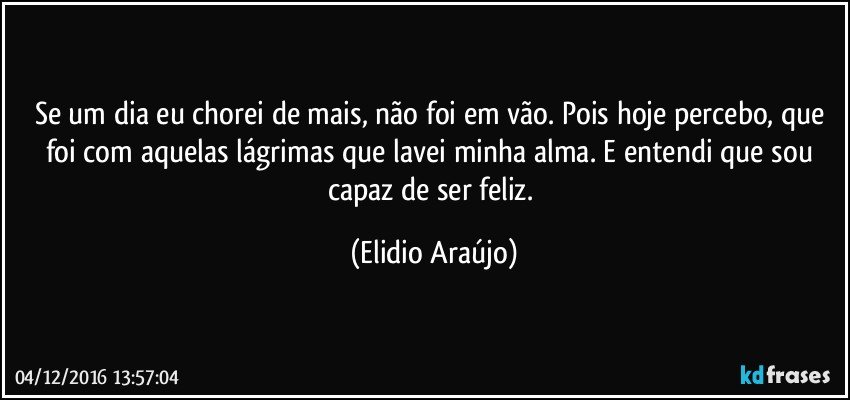 Se um dia eu chorei de mais, não foi em vão. Pois hoje percebo, que foi com aquelas lágrimas que lavei minha alma. E entendi que sou capaz de ser feliz. (Elidio Araújo)