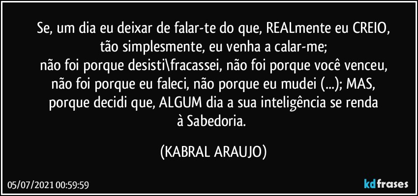 Se, um dia eu deixar de falar-te do que, REALmente eu CREIO,
tão simplesmente, eu venha a calar-me;
não foi porque desisti\fracassei, não foi porque você venceu,
não foi porque eu faleci, não porque eu mudei (...); MAS,
porque decidi que, ALGUM dia a sua inteligência se renda
à Sabedoria. (KABRAL ARAUJO)