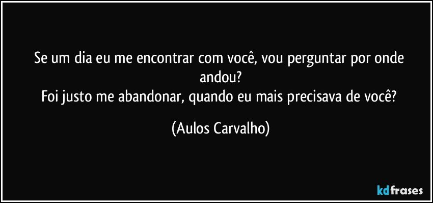 Se um dia eu me encontrar com você, vou perguntar por onde andou?
Foi justo me abandonar, quando eu mais precisava de você? (Aulos Carvalho)