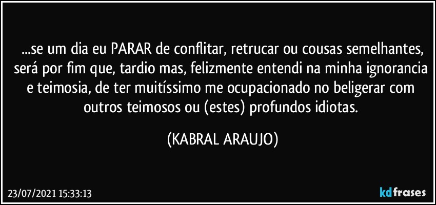 ...se um dia eu PARAR de conflitar, retrucar ou cousas semelhantes,
será por fim que, tardio mas, felizmente entendi na minha ignorancia e teimosia, de ter muitíssimo me ocupacionado no beligerar com outros teimosos ou (estes) profundos idiotas. (KABRAL ARAUJO)