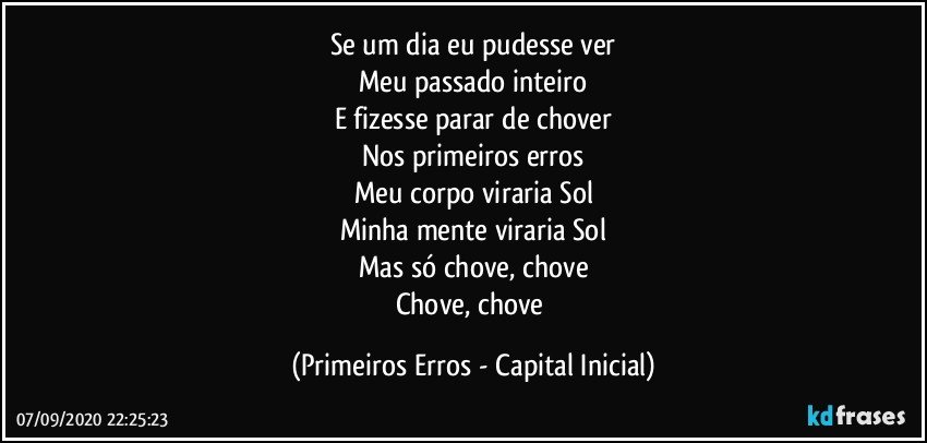 Se um dia eu pudesse ver
Meu passado inteiro
E fizesse parar de chover
Nos primeiros erros
Meu corpo viraria Sol
Minha mente viraria Sol
Mas só chove, chove
Chove, chove (Primeiros Erros - Capital Inicial)