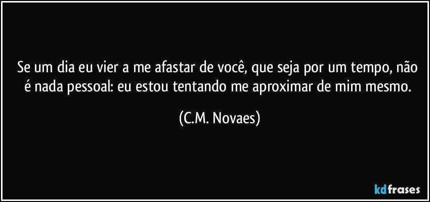 Se um dia eu vier a me afastar de você, que seja por um tempo, não é nada pessoal: eu estou tentando me aproximar de mim mesmo. (C.M. Novaes)