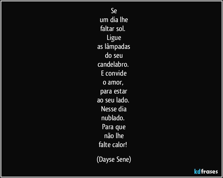 Se
um dia lhe
faltar sol. 
Ligue
as lâmpadas
do seu
candelabro. 
E convide
o amor, 
para estar
ao seu lado. 
Nesse dia
nublado. 
Para que
não lhe
falte calor! (Dayse Sene)