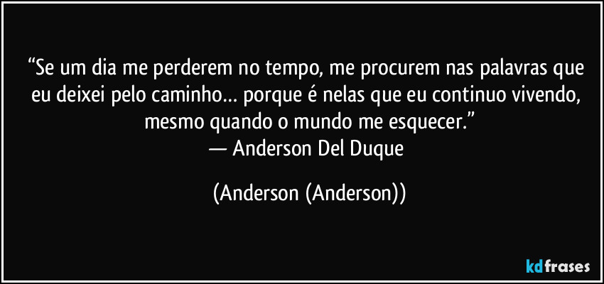“Se um dia me perderem no tempo, me procurem nas palavras que eu deixei pelo caminho… porque é nelas que eu continuo vivendo, mesmo quando o mundo me esquecer.”
— Anderson Del Duque (Anderson (Anderson))