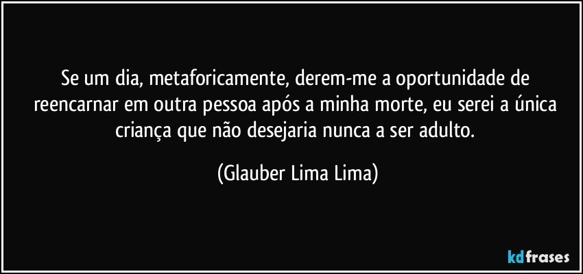 Se um dia, metaforicamente, derem-me a oportunidade de reencarnar em outra pessoa após a minha morte, eu serei a única criança que não desejaria nunca a ser adulto. (Glauber Lima Lima)