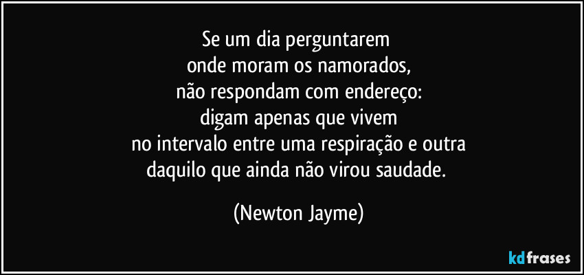 Se um dia perguntarem 
onde moram os namorados,
não respondam com endereço:
digam apenas que vivem
no intervalo entre uma respiração e outra
daquilo que ainda não virou saudade. (Newton Jayme)