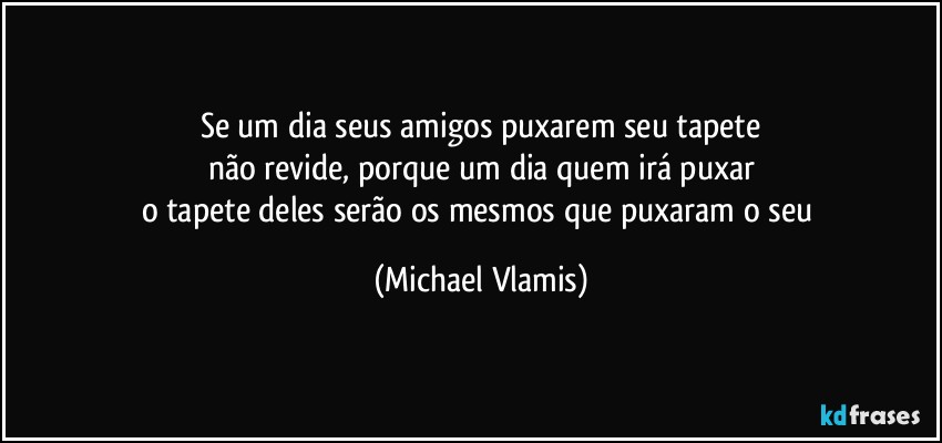 Se um dia seus amigos puxarem seu tapete
não revide, porque um dia quem irá puxar
o tapete deles serão os mesmos que puxaram o seu (Michael Vlamis)