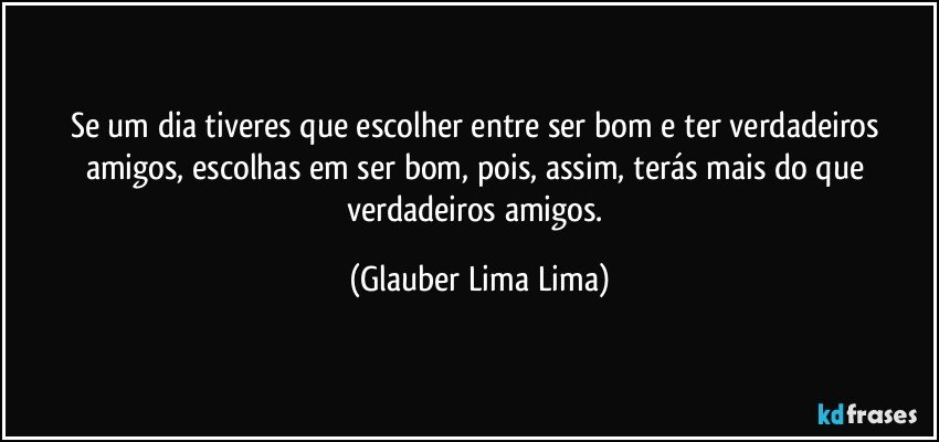 Se um dia tiveres que escolher entre ser bom e ter verdadeiros amigos, escolhas em ser bom, pois, assim, terás mais do que verdadeiros amigos. (Glauber Lima Lima)