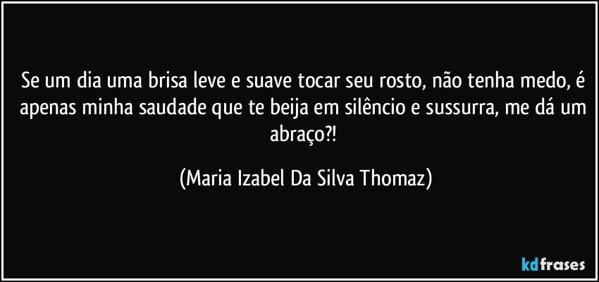 Se um dia uma brisa leve e suave tocar seu rosto, não tenha medo, é apenas minha saudade que te beija em silêncio e sussurra, me dá um abraço?! (Maria Izabel Da Silva Thomaz)