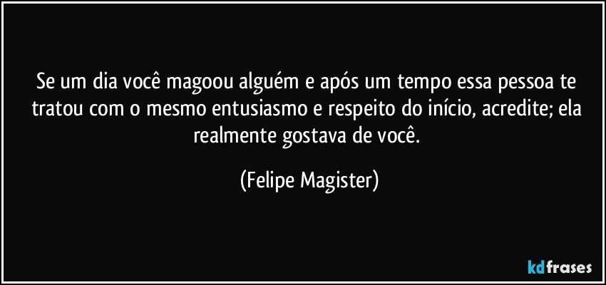 Se um dia você magoou alguém e após um tempo essa pessoa te tratou com o mesmo entusiasmo e respeito do início, acredite; ela realmente gostava de você. (Felipe Magister)