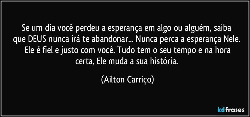 Se um dia  você  perdeu  a  esperança  em  algo ou  alguém, saiba  que  DEUS nunca   irá  te abandonar...  Nunca perca a esperança Nele.  Ele é fiel e justo  com  você. Tudo tem o seu tempo  e na  hora certa,  Ele muda a sua  história. (Ailton Carriço)