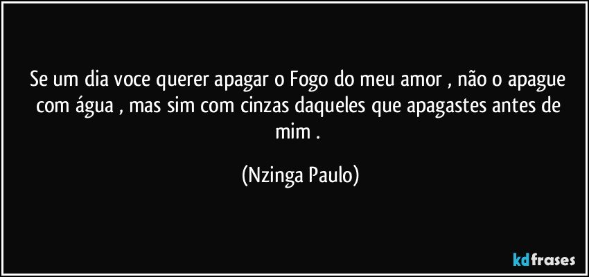 Se um dia voce querer apagar o Fogo do meu amor , não o apague com  água , mas sim com cinzas daqueles que apagastes antes de mim . (Nzinga Paulo)