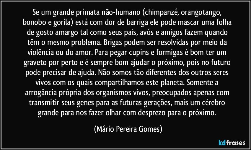 Se um grande primata não-humano (chimpanzé, orangotango, bonobo e gorila) está com dor de barriga ele pode mascar uma folha de gosto amargo tal como seus pais, avós e amigos fazem quando têm o mesmo problema. Brigas podem ser resolvidas por meio da violência ou do amor. Para pegar cupins e formigas é bom ter um graveto por perto e é sempre bom ajudar o próximo, pois no futuro pode precisar de ajuda. Não somos tão diferentes dos outros seres vivos com os quais compartilhamos este planeta. Somente a arrogância própria dos organismos vivos, preocupados apenas com transmitir seus genes para as futuras gerações, mais um cérebro grande para nos fazer olhar com desprezo para o próximo. (Mário Pereira Gomes)