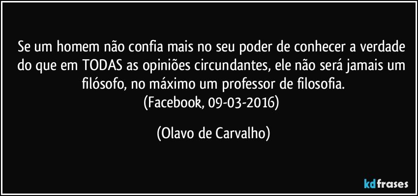 Se um homem não confia mais no seu poder de conhecer a verdade do que em TODAS as opiniões circundantes, ele não será jamais um filósofo, no máximo um professor de filosofia.
(Facebook, 09-03-2016) (Olavo de Carvalho)