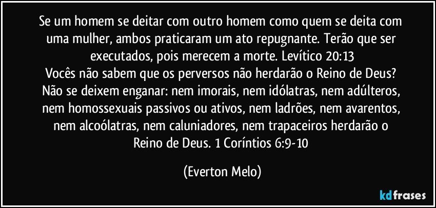 Se um homem se deitar com outro homem como quem se deita com uma mulher, ambos praticaram um ato repugnante. Terão que ser executados, pois merecem a morte. Levítico 20:13
Vocês não sabem que os perversos não herdarão o Reino de Deus? Não se deixem enganar: nem imorais, nem idólatras, nem adúlteros, nem homossexuais passivos ou ativos, nem ladrões, nem avarentos, nem alcoólatras, nem caluniadores, nem trapaceiros herdarão o Reino de Deus. 1 Coríntios 6:9-10 (Everton Melo)