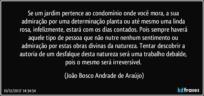 Se um jardim pertence ao condomínio onde você mora, a sua admiração por uma determinação planta ou até mesmo uma linda rosa, infelizmente, estará com os dias contados. Pois sempre haverá aquele tipo de pessoa que não nutre nenhum sentimento ou admiração por estas obras divinas da natureza. Tentar descobrir a autoria de um desfalque desta natureza será uma trabalho debalde, pois o mesmo será irreversível. (João Bosco Andrade de Araújo)