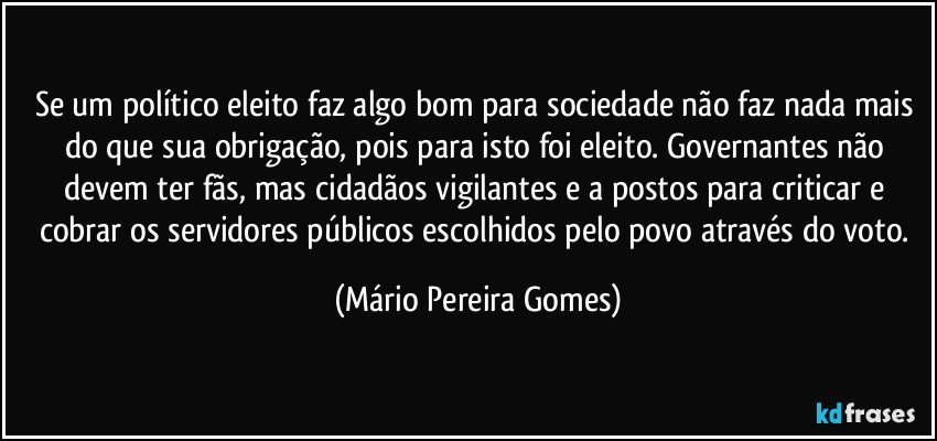 Se um político eleito faz algo bom para sociedade não faz nada mais do que sua obrigação, pois para isto foi eleito. Governantes não devem ter fãs, mas cidadãos vigilantes e a postos para criticar e cobrar os servidores públicos escolhidos pelo povo através do voto. (Mário Pereira Gomes)