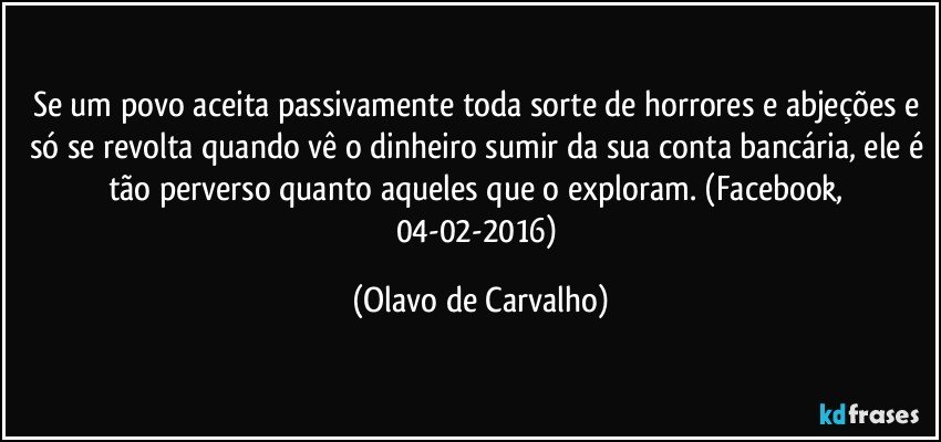 Se um povo aceita passivamente toda sorte de horrores e abjeções e só se revolta quando vê o dinheiro sumir da sua conta bancária, ele é tão perverso quanto aqueles que o exploram. (Facebook, 04-02-2016) (Olavo de Carvalho)