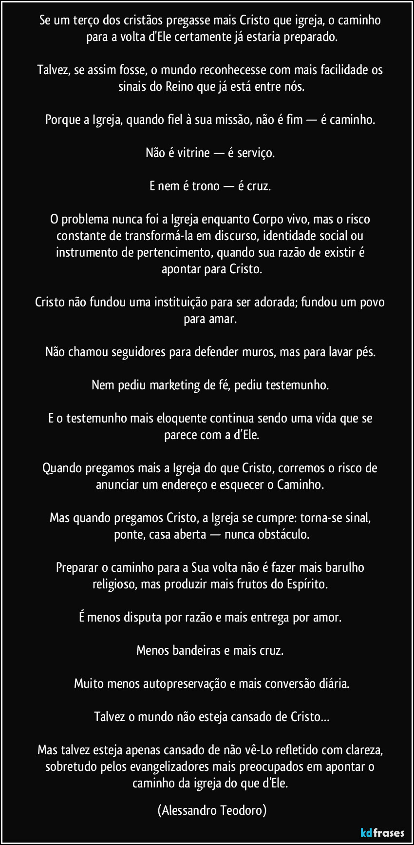 Se um terço dos cristãos pregasse mais Cristo que igreja, o caminho para a volta d'Ele certamente já estaria preparado.
Talvez, se assim fosse, o mundo reconhecesse com mais facilidade os sinais do Reino que já está entre nós.
Porque a Igreja, quando fiel à sua missão, não é fim — é caminho.
Não é vitrine — é serviço.
E nem é trono — é cruz.
O problema nunca foi a Igreja enquanto Corpo vivo, mas o risco constante de transformá-la em discurso, identidade social ou instrumento de pertencimento, quando sua razão de existir é apontar para Cristo.
Cristo não fundou uma instituição para ser adorada; fundou um povo para amar.
Não chamou seguidores para defender muros, mas para lavar pés.
Nem pediu marketing de fé, pediu testemunho.
E o testemunho mais eloquente continua sendo uma vida que se parece com a d’Ele.
Quando pregamos mais a Igreja do que Cristo, corremos o risco de anunciar um endereço e esquecer o Caminho.
Mas quando pregamos Cristo, a Igreja se cumpre: torna-se sinal, ponte, casa aberta — nunca obstáculo.
Preparar o caminho para a Sua volta não é fazer mais barulho religioso, mas produzir mais frutos do Espírito.
É menos disputa por razão e mais entrega por amor.
Menos bandeiras e mais cruz.
Muito menos autopreservação e mais conversão diária.
Talvez o mundo não esteja cansado de Cristo…
Mas talvez esteja apenas cansado de não vê-Lo refletido com clareza, sobretudo pelos evangelizadores mais preocupados em apontar o caminho da igreja do que d'Ele. (Alessandro Teodoro)