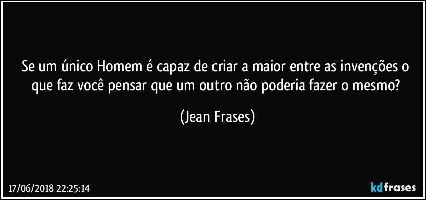 Se um único Homem é capaz de criar a maior entre as invenções o que faz você pensar que um outro não poderia fazer o mesmo? (Jean Frases)