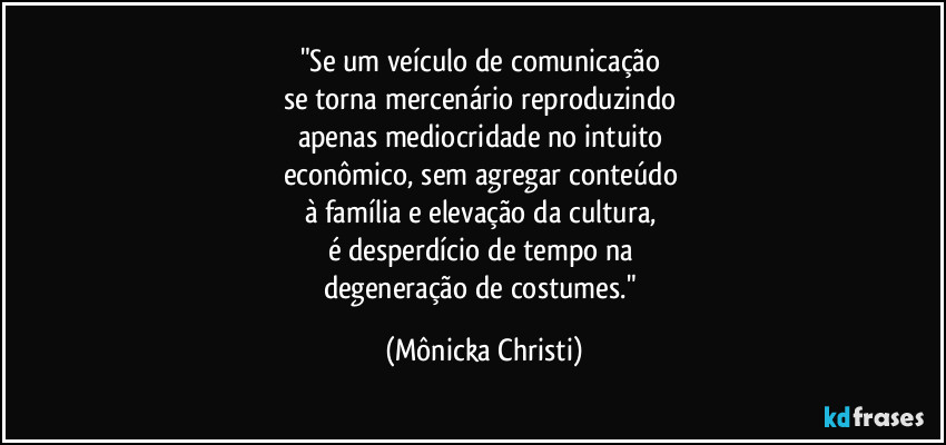 "Se um veículo de comunicação 
se torna mercenário reproduzindo 
apenas mediocridade no intuito 
econômico, sem agregar conteúdo 
à família e elevação da cultura, 
é desperdício de tempo na 
degeneração de costumes." (Mônicka Christi)