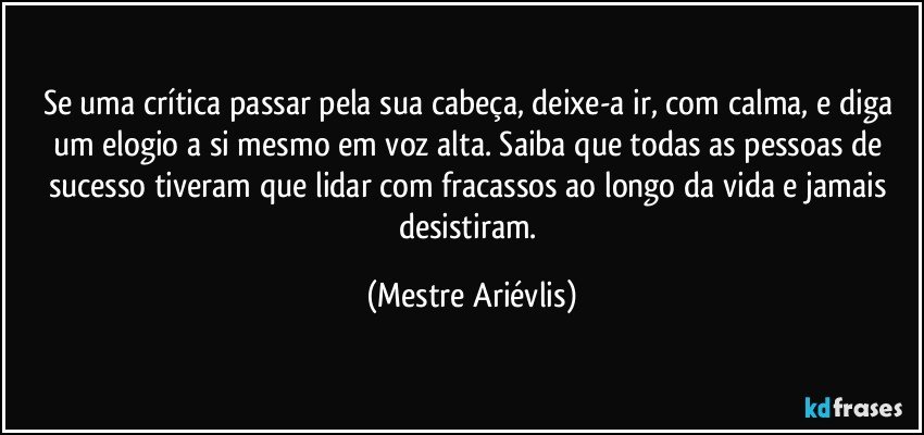 Se uma crítica passar pela sua cabeça, deixe-a ir, com calma, e diga um elogio a si mesmo em voz alta. Saiba que todas as pessoas de sucesso tiveram que lidar com fracassos ao longo da vida e jamais desistiram. (Mestre Ariévlis)