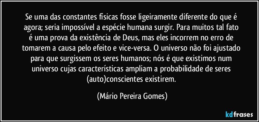 Se uma das constantes físicas fosse ligeiramente diferente do que é agora; seria impossível a espécie humana surgir. Para muitos tal fato é uma prova da existência de Deus, mas eles incorrem no erro de tomarem a causa pelo efeito e vice-versa. O universo não foi ajustado para que surgissem os seres humanos; nós é que existimos num universo cujas características ampliam a probabilidade de seres (auto)conscientes existirem. (Mário Pereira Gomes)