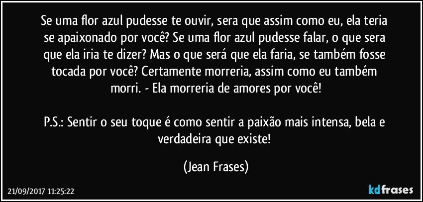 Se uma flor azul pudesse te ouvir, sera que assim como eu, ela teria se apaixonado por você? Se uma flor azul pudesse falar, o que sera que ela iria te dizer? Mas o que será que ela faria, se também fosse tocada por você? Certamente morreria, assim como eu também morri. - Ela morreria de amores por você!

P.S.: Sentir o seu toque é como sentir a paixão mais intensa, bela e verdadeira que existe! (Jean Frases)