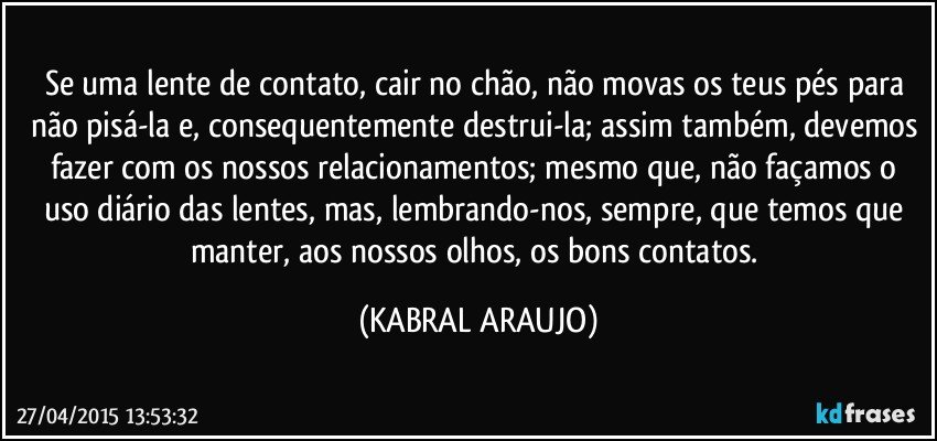 Se uma lente de contato, cair no chão,  não movas os teus pés para não pisá-la e, consequentemente destrui-la; assim também, devemos fazer com os nossos relacionamentos; mesmo que, não façamos o uso diário das lentes, mas, lembrando-nos, sempre, que temos que manter, aos nossos olhos, os bons contatos. (KABRAL ARAUJO)