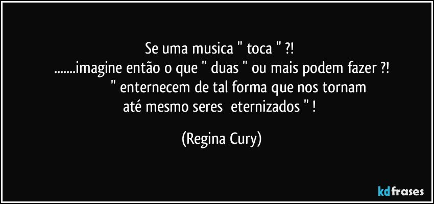 se  uma  musica  " toca "  ?! 
...imagine então o que   " duas " ou mais  podem fazer ?!
                                      " enternecem  de tal forma que nos tornam  até mesmo seres     eternizados  " ! (Regina Cury)