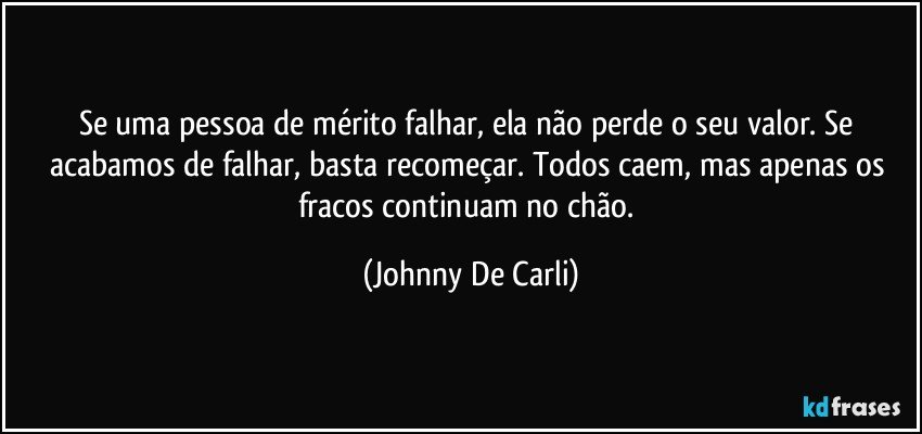 Se uma pessoa de mérito falhar, ela não perde o seu valor. Se acabamos de falhar, basta recomeçar. Todos caem, mas apenas os fracos continuam no chão. (Johnny De Carli)