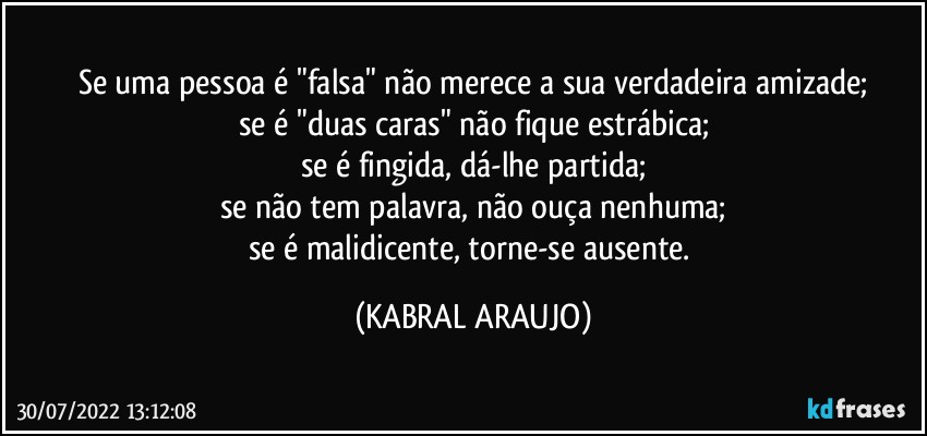 Se uma pessoa é "falsa" não merece a sua verdadeira amizade;
se é "duas caras" não fique estrábica;
se é fingida, dá-lhe partida;
se não tem palavra, não ouça nenhuma;
se é malidicente, torne-se ausente. (KABRAL ARAUJO)